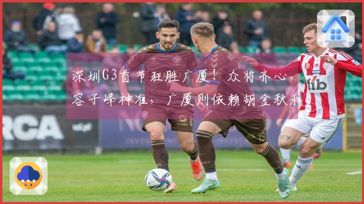 深圳G3首节狂胜广厦！众将齐心，容子峰神准，广厦则依赖胡金秋和布朗