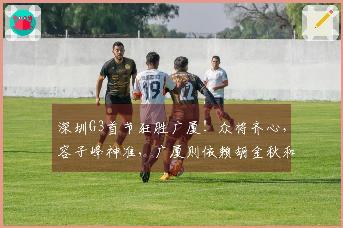 深圳G3首节狂胜广厦！众将齐心，容子峰神准，广厦则依赖胡金秋和布朗
