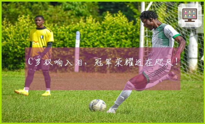 C罗双响入泪，冠军荣耀近在咫尺！