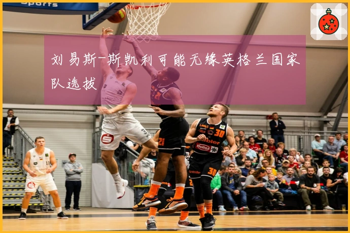 刘易斯-斯凯利可能无缘英格兰国家队选拔